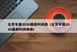 北京车展2020最新时间表（北京车展2020最新时间表格）