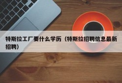 特斯拉工厂要什么学历（特斯拉招聘信息最新招聘）