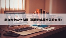 蔚来换电站分布图（福建蔚来换电站分布图）