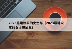 2023最建议买的女士车（2023最建议买的女士燃油车）