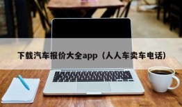 下载汽车报价大全app（人人车卖车电话）