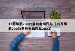 15万续航700公里纯电动汽车（15万续航700公里纯电动汽车2023）