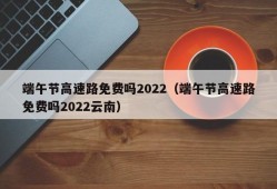 端午节高速路免费吗2022（端午节高速路免费吗2022云南）