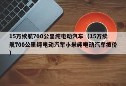 15万续航700公里纯电动汽车（15万续航700公里纯电动汽车小米纯电动汽车披价）