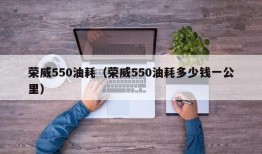 荣威550油耗（荣威550油耗多少钱一公里）