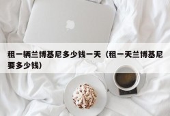 租一辆兰博基尼多少钱一天（租一天兰博基尼要多少钱）