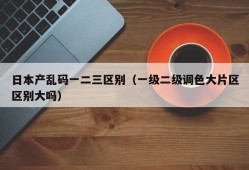 日本产乱码一二三区别（一级二级调色大片区区别大吗）