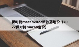 保时捷macan2022新款落地价（2022保时捷macan售价）