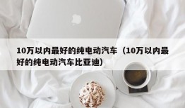 10万以内最好的纯电动汽车（10万以内最好的纯电动汽车比亚迪）