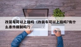 改装车可以上路吗（改装车可以上路吗?有什么条件限制吗?）