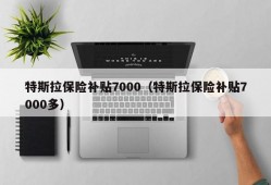 特斯拉保险补贴7000（特斯拉保险补贴7000多）