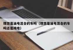 理想是油电混合的车吗（理想是油电混合的车吗还是纯电）