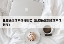 比亚迪汉值不值得购买（比亚迪汉到底值不值得买）