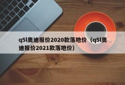 q5l奥迪报价2020款落地价（q5l奥迪报价2021款落地价）