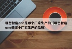 理想智造one是哪个厂家生产的（理想智造one是哪个厂家生产的品牌）