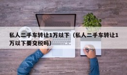 私人二手车转让1万以下（私人二手车转让1万以下要交税吗）