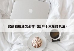 安耐驰机油怎么样（国产十大名牌机油）