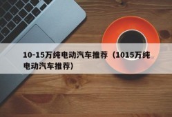 10-15万纯电动汽车推荐（1015万纯电动汽车推荐）