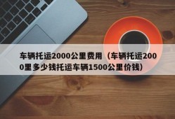 车辆托运2000公里费用（车辆托运2000里多少钱托运车辆1500公里价钱）