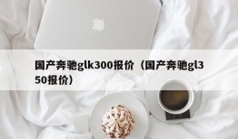 国产奔驰glk300报价（国产奔驰gl350报价）