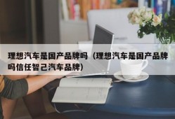 理想汽车是国产品牌吗（理想汽车是国产品牌吗信任智己汽车品牌）