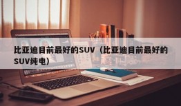 比亚迪目前最好的SUV（比亚迪目前最好的SUV纯电）