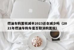 燃油车购置税减半2023还会减少吗（2021年燃油车购车是否取消购置税）