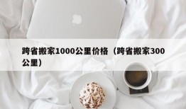 跨省搬家1000公里价格（跨省搬家300公里）