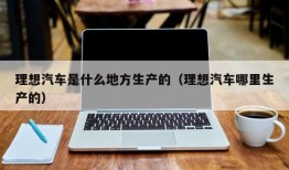 理想汽车是什么地方生产的（理想汽车哪里生产的）