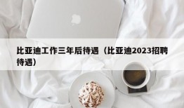 比亚迪工作三年后待遇（比亚迪2023招聘待遇）