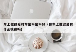 车上做过爱对车是不是不好（在车上做过爱有什么痕迹吗）