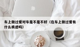 车上做过爱对车是不是不好（在车上做过爱有什么痕迹吗）