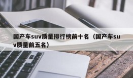 国产车suv质量排行榜前十名（国产车suv质量前五名）