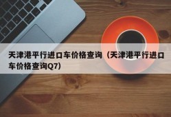 天津港平行进口车价格查询（天津港平行进口车价格查询Q7）