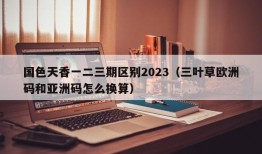 国色天香一二三期区别2023（三叶草欧洲码和亚洲码怎么换算）