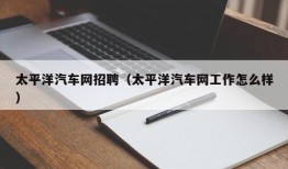 太平洋汽车网招聘（太平洋汽车网工作怎么样）