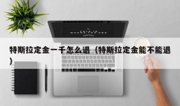 特斯拉定金一千怎么退（特斯拉定金能不能退）