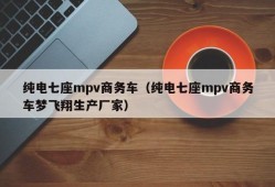 纯电七座mpv商务车（纯电七座mpv商务车梦飞翔生产厂家）