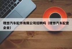 理想汽车配件有限公司招聘吗（理想汽车配套企业）