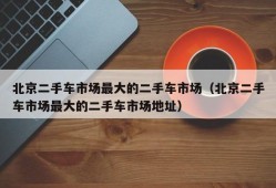 北京二手车市场最大的二手车市场（北京二手车市场最大的二手车市场地址）