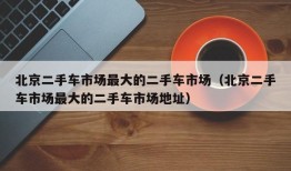 北京二手车市场最大的二手车市场（北京二手车市场最大的二手车市场地址）