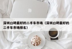 深圳口碑最好的二手车市场（深圳口碑最好的二手车市场排名）