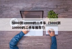 5000到10000的二手车（5000到10000的二手车推荐?）