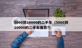 5000到10000的二手车（5000到10000的二手车推荐?）