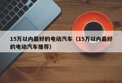 15万以内最好的电动汽车（15万以内最好的电动汽车推荐）