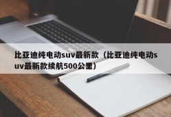 比亚迪纯电动suv最新款（比亚迪纯电动suv最新款续航500公里）