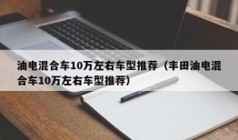 油电混合车10万左右车型推荐（丰田油电混合车10万左右车型推荐）