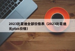 2023比亚迪全部价格表（2023比亚迪元plus价格）