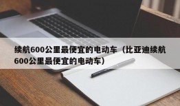 续航600公里最便宜的电动车（比亚迪续航600公里最便宜的电动车）