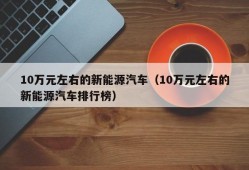 10万元左右的新能源汽车（10万元左右的新能源汽车排行榜）